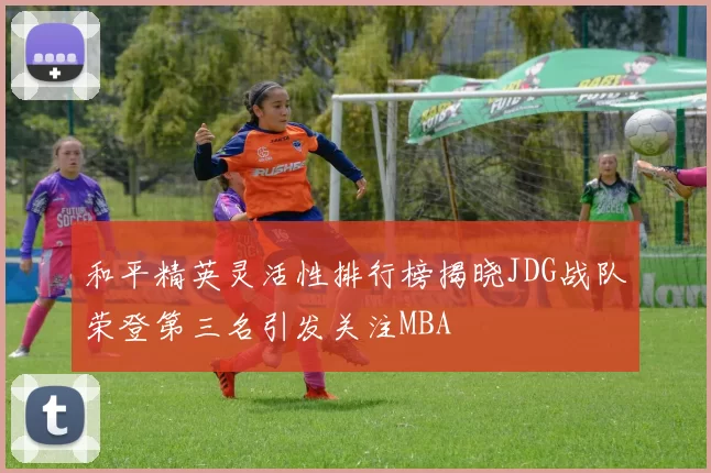 和平精英灵活性排行榜揭晓JDG战队荣登第三名引发关注MBA