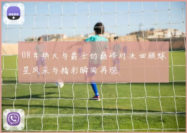 08年热火与爵士的巅峰对决回顾球星风采与精彩瞬间再现