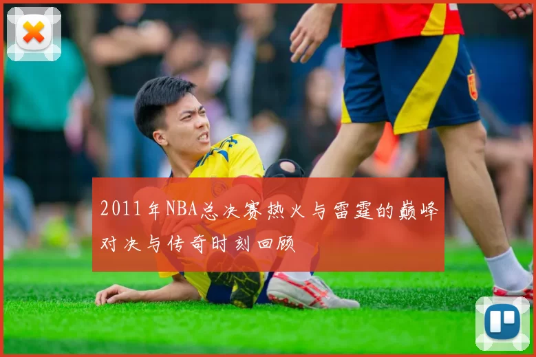 2011年NBA总决赛热火与雷霆的巅峰对决与传奇时刻回顾