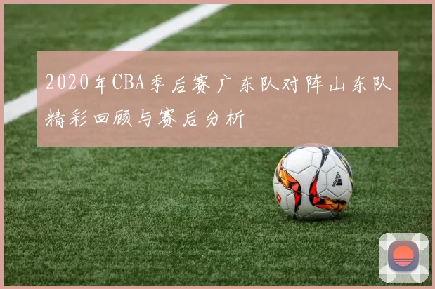 2020年CBA季后赛广东队对阵山东队精彩回顾与赛后分析