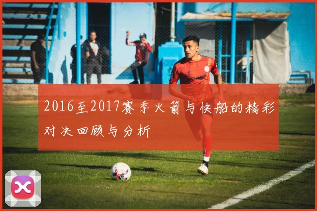 2016至2017赛季火箭与快船的精彩对决回顾与分析