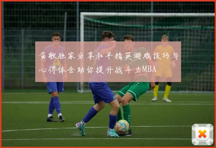 黄敏独家分享和平精英游戏技巧与心得体会助你提升战斗力MBA