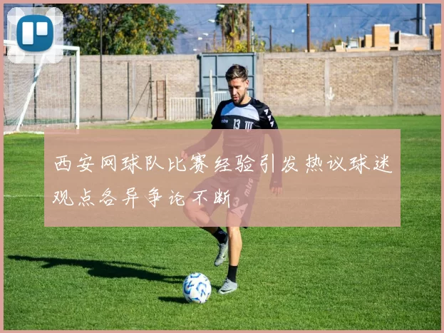 西安网球队比赛经验引发热议球迷观点各异争论不断